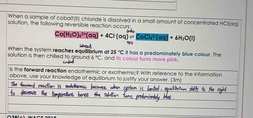 When a sample of cobalt(II) chloride is dissolved in a small amount of concentrated HCl(aq) 
solution, the following reversible reaction occurs:
Co(H_2O)_6^((2+)(aq)+4Cl^-)(aq)leftharpoons CoCl_4^((2-)(aq)+6H_2)O(l)
40
When the system reaches equilibrium at 25°C it has a predominately blue colour. The 
solution is then chilled to around 6°C , and its colour turns more pink. 
Is the forward reaction endothermic or exothermic? With reference to the information 
above, use your knowledge of equilibrium to justify your answer. (3m)