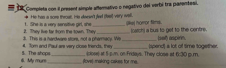 Completa con il present simple affermativo o negativo dei verbi tra parentesi. 
He has a sore throat. He doesn't feel (feel) very well. 
1. She is a very sensitive girl, she _(like) horror films. 
2. They live far from the town. They (catch) a bus to get to the centre. 
3. This is a hardware store, not a pharmacy. We _(se//) aspirin. 
4. Tom and Paul are very close friends, they _(spend) a lot of time together. 
5. The shops _(close) at 5 p.m. on Fridays. They close at 6:30 p.m. 
6. My mum _(love) making cakes for me.