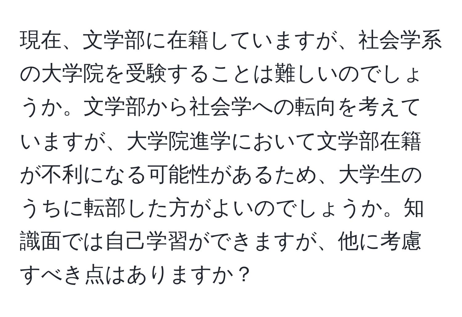 現在、文学部に在籍していますが、社会学系の大学院を受験することは難しいのでしょうか。文学部から社会学への転向を考えていますが、大学院進学において文学部在籍が不利になる可能性があるため、大学生のうちに転部した方がよいのでしょうか。知識面では自己学習ができますが、他に考慮すべき点はありますか？