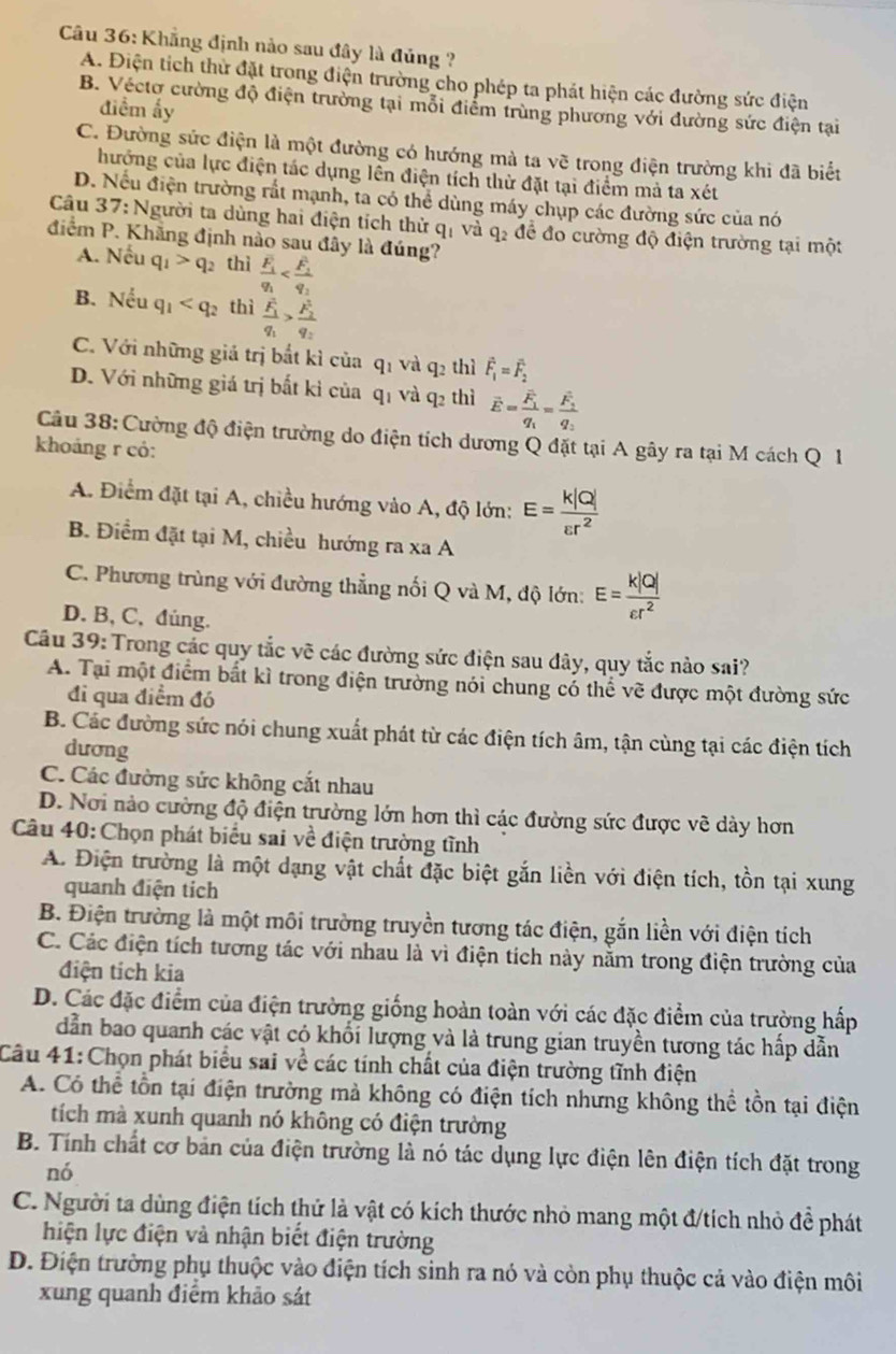 Khẳng định nảo sau đây là đủng ?
A. Điện tích thử đặt trong điện trường cho phép ta phát hiện các đường sức điện
B. Véctơ cường độ điện trưởng tại mỗi điểm trùng phương với dường sức điện tại
điểm ấy
C. Đường sức điện là một đường có hướng mà ta vẽ trong điện trường khi đã biết
hướng của lực điện tác dụng lên điện tích thừ đặt tại điểm mả ta xét
D. Nếu điện trường rất mạnh, ta có thể dùng máy chụp các đường sức của nó
Câu 37: Người ta dùng hai điện tích thử qị và q_2 để đo cường độ điện trường tại một
điểm P. Khẳng định nào sau đây là đúng?
A. Nếu q_1>q_2 thì frac overline F_1q_1
B. Neu q_1 thì frac F_1q_1>frac (F_2)^2q_2
C. Với những giả trị bắt kì của q_1 và q_2 thì vector F_1=vector F_2
D. Với những giá trị bất kì của qị và q_2 thì overline E=frac overline F_1q_1=frac overline F_1q_2
Câu 38: Cường độ điện trường do điện tích dương Q đặt tại A gây ra tại M cách Q 1
khoáng r có:
A. Điểm đặt tại A, chiều hướng vào A, độ lớn: E= k|Q|/varepsilon r^2 
B. Điểm đặt tại M, chiều hướng ra xa A
C. Phương trùng với đường thẳng nối Q và M, độ lớn: E= k|Q|/varepsilon r^2 
D. B, C, đủng.
Câu 39: Trong các quy tắc vẽ các đường sức điện sau đây, quy tắc nào sai?
A. Tại một điểm bất kì trong điện trường nói chung có thể vẽ được một đường sức
đi qua điểm đó
B. Các đường sức nói chung xuất phát từ các điện tích âm, tận cùng tại các điện tích
dương
C. Các đường sức không cắt nhau
D. Nơi nào cường độ điện trường lớn hơn thì các đường sức được về dày hơn
Câu 40: Chọn phát biểu sai về điện trường tĩnh
A. Điện trường là một dạng vật chất đặc biệt gắn liền với điện tích, tồn tại xung
quanh điện tích
B. Điện trường là một môi trường truyền tương tác điện, gắn liền với điện tích
C. Các điện tích tương tác với nhau là vì điện tích này nằm trong điện trường của
điện tích kia
D. Các đặc điểm của điện trường giống hoàn toàn với các đặc điểm của trường hấp
dẫn bao quanh các vật có khối lượng và là trung gian truyền tương tác hấp dẫn
Câu 41: Chọn phát biểu sai về các tính chất của điện trường tĩnh điện
A. Có thể tồn tại điện trường mả không có điện tích nhưng không thể tồn tại điện
tích mà xunh quanh nó không có điện trường
B. Tính chất cơ bản của điện trường là nó tác dụng lực điện lên điện tích đặt trong
nó
C. Người ta dùng điện tích thử là vật có kích thước nhỏ mang một đ/tích nhỏ đề phát
hiện lực điện và nhận biết điện trường
D. Điện trường phụ thuộc vào điện tích sinh ra nó và còn phụ thuộc cả vào điện môi
xung quanh điểm khảo sát