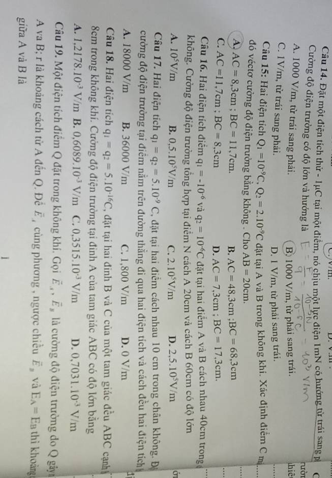 Đặt một điện tích thử - 1μC tại một điểm, nó chịu một lực điện 1mN có hướng từ trái sang p (
Cường độ điện trường có độ lớn và hướng là rười
A. 1000 V/m, từ trái sang phải. hiē
B. 1000 V/m, từ phải sang trái.
C. 1V/m, từ trái sang phải.
D. 1 V/m, từ phải sang trái.
_
Câu 15: Hai điện tích Q_1=10^(-9)C,Q_2=2.10^(-9)C đặt tại A và B trong không khi. Xắc định điểm C m
đó véctơ cường độ điện trường bằng không . Cho AB=20cm.
A. AC=8,3cm;BC=11,7cm.
_…
B. AC=48,3cm;BC=68,3cm
C. AC=11,7cm;BC=8,3cm
_
D. AC=7,3cm;BC=17,3cm.
_
Câu 16. Hai điện tích điểm q_1=-10^(-6) và q_2=10^(-6)C đặt tại hai điểm A và B cách nhau 40cm trong
không. Cường độ điện trường tổng hợp tại điểm N cách A 20cm và cách B 60cm có độ lớn
A. 10^5V/m B. 0,5.10^5V/m C. 2.10^5V/m D. 2,5.10^5V/m
Câu 17. Hai điện tích q_1=q_2=5.10^(-9)C , đặt tại hai điểm cách nhau 10 cm trong chân không. Độ
cường độ điện trường tại điểm nằm trên đường thằng đi qua hai điện tích và cách đều hai điện tích
A. 18000 V/m B. 36000 V/m C. 1,800 V/m D. 0 V/m
Câu 18. Hai điện tích q_1=q_2=5.10^(-16)C 2, đặt tại hai đinh B và C của một tam giác đều ABC cạnh
8cm trong không khí. Cường độ điện trường tại đỉnh A của tam giác ABC có độ lớn bằng
A. 1,2178.10^(-3)V/m B. 0,6089.10^(-3)V/m C. 0,3515.10^(-3)V/m D. 0,7031.10^(-3)V/m
Câu 19. Một điện tích điểm Q đặt trong không khí. Gọi vector E_A,vector E_B là cường độ điện trường do Q gây
A va B; r là khoảng cách tử A đến Q. Để overline E , cùng phương , ngược chiều overline E_B và E_A=E_B thi khoảng
giữa A và B là
1