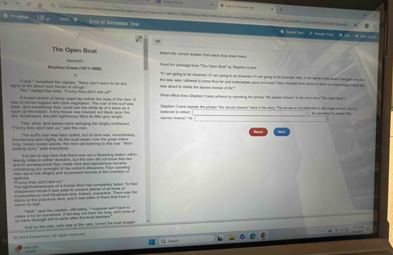 End of Lamaster fast
 Capp.edmentun.con/aseaments-delivery/us/laflaunch/1886D6/100004064/aHRDcHM6y9mMi5hcHAuZWRt2W50dW0uY292af9Z08dWc2Vb25kK5L9Zf99u6ed
18 Nost End of Semester Test
◎ Submil Tesl Reador foos Ao
1B
The Open Boat Select the correct answer from each drop-down menu.
(excerpt) Read the passage from "The Open Boat" by Stephen Crane:
Stephen Crane (1871-1900) "If I am going to be drowned--if I am going to be drowned--if I am going to be drowned, why, in the name of the seven mad gos who s
Ⅳ
"Cook," remarked the captain, "there don't seem to be any the sea, was I allowed to come thus far and contemplate sand and trees? Was I brought here merely to have my nose dragged may as l
signs of life about your house of refuge." was about to nibble the sacred cheese of life?"
"No," replied the cook. "Funny they don't see us!"
A broad stretch of lowly coast tay before the eyes of the men. It What effect does Stephen Crane achieve by repeating the phrase "the sacred cheese" in the short story "The Open bua!")?
was of dunes topped with dark vegetation. The roar of the surf was Stephen Crane repeats the phrase "the sacred cheese" twice in the story. The phrase is not attributed to any single sunvivor. So it a
plain, and sometimes they could see the while lip of a wave as it
spun up the beach. A tiny house was blocked out black upon the believed to reflect . By repeating the phrase "the
sky. Southward, the slim lighthouse lifted its little grey length. sacred cheese," he □
Tide, wind, and waves were swinging the dirghy northward.
"Funny they don't see us," said the men. Reset Next
The surt's roar was here dulled, but its tone was, nevertheless.
thunderous and mighty. As the boat swam over the great rollers
long, heavy ocean waves, the men sat listening to this roar. "We'l
swamp sure," said everybody
It is fair to say here that there was not a lifesaving station within
twenty miles in either direction, but the men did not know this fact
and in consequence they made dark and opprobrious remarks
concerning the eyesight of the nation's lifesavers. Four scowling
men sat in the dinghy and surpassed records in the invention of
"Funny they don't see us." epithets.
The lighthearledness of a former time had completely faded. To thei
sharpened minds it was easy to conjure pieces of all kinds of
incompetency and blindness and, indeed, cowardice. There was the
came no sign. shore of the populous tand, and it was bitter to them that from it
"Well," said the captain, uttimately, "I suppose we'll have to
make a try for ourselves. If we stay out here too long, well none of
us have strength left to swim after the boal swamps."
And so the oiler, who was at the oars, turned the boat straight
© 2024 Edmenturn. All rights reserved
Search
uSD/G .
