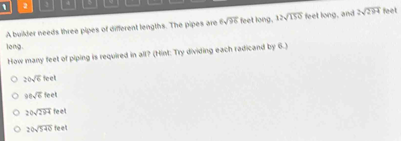 1 2 3 4 、
A builder needs three pipes of different lengths. The pipes are 6sqrt(96) feet long, 12sqrt(150) feet long, and 2sqrt(294) feet
long.
How many feet of piping is required in all? (Hint: Try dividing each radicand by 6.)
20sqrt(6)feet
98sqrt(6)feet
20sqrt(294) fc et
20sqrt(540) feel