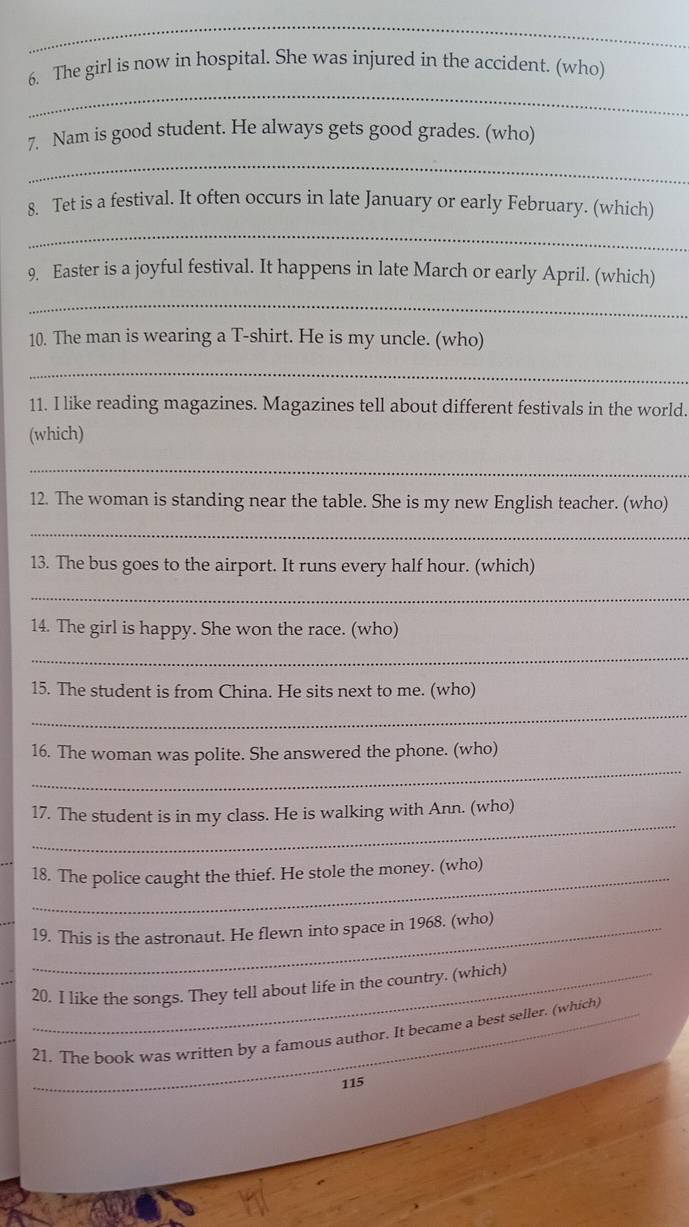 The girl is now in hospital. She was injured in the accident. (who) 
_ 
7. Nam is good student. He always gets good grades. (who) 
8. Tet is a festival. It often occurs in late January or early February. (which) 
_ 
9. Easter is a joyful festival. It happens in late March or early April. (which) 
_ 
10. The man is wearing a T-shirt. He is my uncle. (who) 
_ 
11. I like reading magazines. Magazines tell about different festivals in the world. 
(which) 
_ 
12. The woman is standing near the table. She is my new English teacher. (who) 
_ 
13. The bus goes to the airport. It runs every half hour. (which) 
_ 
14. The girl is happy. She won the race. (who) 
_ 
15. The student is from China. He sits next to me. (who) 
_ 
_ 
16. The woman was polite. She answered the phone. (who) 
_ 
17. The student is in my class. He is walking with Ann. (who) 
18. The police caught the thief. He stole the money. (who) 
19. This is the astronaut. He flewn into space in 1968. (who) 
20. I like the songs. They tell about life in the country. (which) 
_21. The book was written by a famous author. It became a best seller. (which) 
115