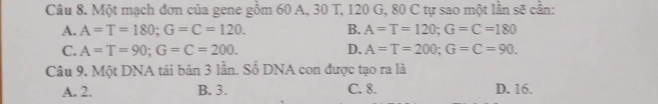 Một mạch đơn của gene gồm 60 A, 30 T, 120 G, 80 C tự sao một lần sẽ cần:
A. A=T=180; G=C=120. B. A=T=120; G=C=180
C. A=T=90; G=C=200. D. A=T=200; G=C=90. 
Câu 9. Một DNA tái bản 3 lần. Số DNA con được tạo ra là
A. 2. B. 3. C. 8. D. 16.