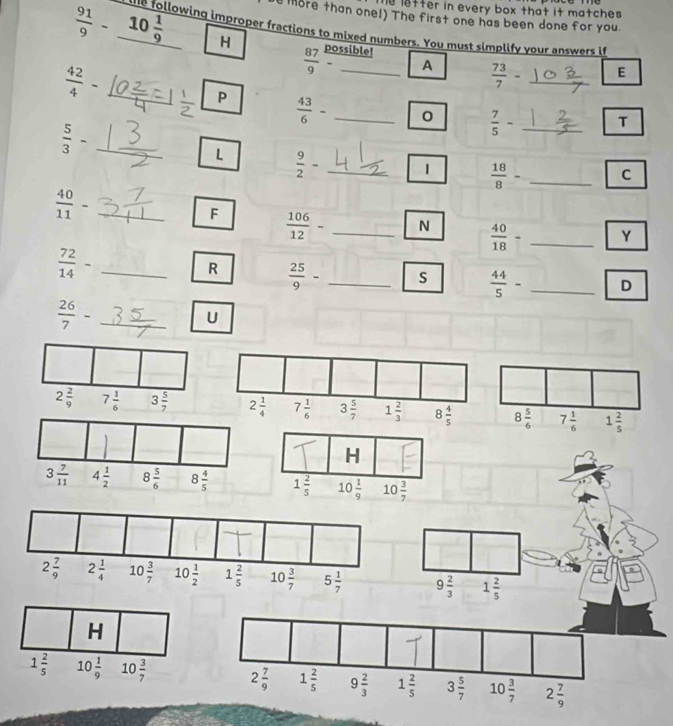 The letter in every box that it matches .
e more than one!) The first one has been done for you.
 91/9 - 10 1/9  H
the following improper fractions to mixed numbers. You must simplify your answers if
 87/9  possible!
_  42/4 -
A  73/7 - _
E
P  43/6 - _
0  7/5 - _
 5/3 -
T
L  9/2 - _
1  18/8 - _
C
frac 40(11)^(·) _
F  106/12 - _
N  40/18 - _
Y
 72/14 - _
R  25/9 - _
s  44/5 - _
D
_  26/7 -
U