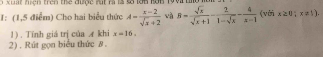 xuất hiện trên thể được rút ra là số lớn hơn 19và no h 
I: (1,5 điểm) Cho hai biểu thức A= (x-2)/sqrt(x)+2  và B= sqrt(x)/sqrt(x)+1 - 2/1-sqrt(x) - 4/x-1  (với x≥ 0;x!= 1). 
1) . Tính giá trị của A khi x=16. 
2) . Rút gọn biểu thức B.