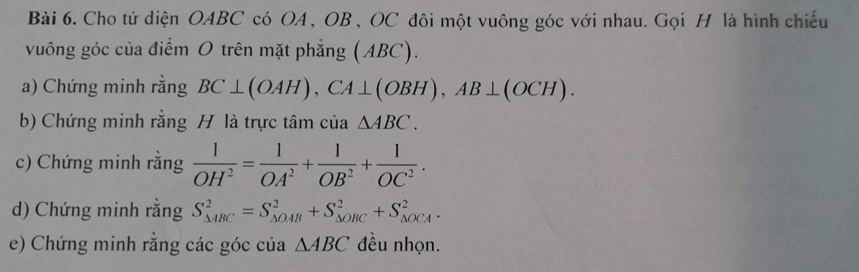 Cho tứ diện OABC có OA , OB , OC đôi một vuông góc với nhau. Gọi H là hình chiếu 
vuông góc của điểm O trên mặt phẳng (ABC). 
a) Chứng minh rằng BC⊥ (OAH), CA⊥ (OBH), AB⊥ (OCH). 
b) Chứng minh rằng H là trực tâm của △ ABC. 
c) Chứng minh rằng  1/OH^2 = 1/OA^2 + 1/OB^2 + 1/OC^2 . 
d) Chứng minh rằng S_(△ ABC)^2=S_(△ OAB)^2+S_(△ OBC)^2+S_(△ OCA)^2. 
e) Chứng minh rằng các góc của △ ABC đều nhọn.