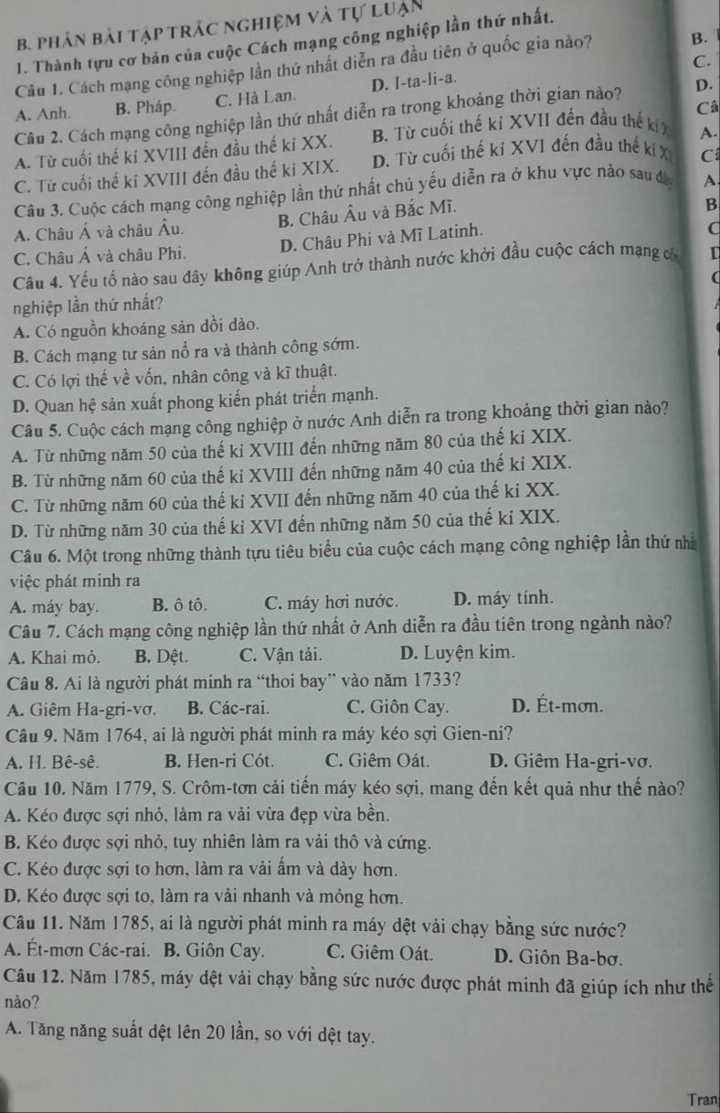 phản bài tập trác nghiệm và tự luận
1. Thành tựu cơ bản của cuộc Cách mạng công nghiệp lần thứ nhất.
C.
Câu 1. Cách mạng công nghiệp lần thứ nhất diễn ra đầu tiên ở quốc gia nào?
B.
A. Anh. B. Pháp. C. Hà Lan. D. I-ta-li-a.
Câ
Câu 2. Cách mạng công nghiệp lần thứ nhất diễn ra trong khoảng thời gian nào? D.
A. Từ cuối thế ki XVIII đến đầu thế ki XX. B. Từ cuối thế kỉ XVII đến đầu thế ki A.
C. Từ cuối thế ki XVIII đến đầu thế ki XIX. D. Từ cuối thế ki XVI đến đầu thế kí X C
Câu 3. Cuộc cách mạng công nghiệp lần thứ nhất chủ yếu diễn ra ở khu vực nào sau đa A
A. Châu Á và châu Âu. B. Châu Âu và Bắc Mĩ.
B
C. Châu Á và châu Phi. D. Châu Phi và Mĩ Latinh.
a
Câu 4. Yếu tố nào sau đây không giúp Anh trở thành nước khởi đầu cuộc cách mạng cử C

nghiệp lần thứ nhất?
A. Có nguồn khoáng sản dồi dào.
B. Cách mạng tư sản nổ ra và thành công sớm.
C. Có lợi thế về vốn, nhân công và kĩ thuật.
D. Quan hệ sản xuất phong kiến phát triển mạnh.
Câu 5. Cuộc cách mạng công nghiệp ở nước Anh diễn ra trong khoảng thời gian nào?
A. Từ những năm 50 của thế kỉ XVIII đến những năm 80 của thế ki XIX.
B. Từ những năm 60 của thế ki XVIII đến những năm 40 của thế kỉ XIX.
C. Từ những năm 60 của thế ki XVII đến những năm 40 của thế ki XX.
D. Từ những năm 30 của thế kỉ XVI đến những năm 50 của thế ki XIX.
Câu 6. Một trong những thành tựu tiêu biểu của cuộc cách mạng công nghiệp lần thứ nhà
việc phát minh ra
A. máy bay. B. ô tô. C. máy hơi nước. D. máy tính.
Câu 7. Cách mạng công nghiệp lần thứ nhất ở Anh diễn ra đầu tiên trong ngành nào?
A. Khai mỏ. B. Dệt. C. Vận tải. D. Luyện kim.
Câu 8. Ai là người phát minh ra “thoi bay” vào năm 1733?
A. Giêm Ha-gri-vơ. B. Các-rai. C. Giôn Cay. D. Ét-mơn.
Câu 9. Năm 1764, ai là người phát minh ra máy kéo sợi Gien-ni?
A. H. Bê-sê. B. Hen-ri Cót. C. Giêm Oát. D. Giêm Ha-gri-vơ.
Câu 10. Năm 1779, S. Crôm-tơn cải tiến máy kéo sợi, mang đến kết quả như thế nào?
A. Kéo được sợi nhỏ, làm ra vải vừa đẹp vừa bền.
B. Kéo được sợi nhỏ, tuy nhiên làm ra vải thô và cứng.
C. Kéo được sợi to hơn, làm ra vải ẩm và dày hơn.
D. Kéo được sợi to, làm ra vải nhanh và mỏng hơn.
Câu 11. Năm 1785, ai là người phát minh ra máy dệt vải chạy bằng sức nước?
A. Ét-mơn Các-rai. B. Giôn Cay. C. Giêm Oát. D. Giôn Ba-bơ.
Câu 12. Năm 1785, máy dệt vải chạy bằng sức nước được phát minh đã giúp ích như thế
nào?
A. Tăng năng suất dệt lên 20 lần, so với dệt tay.
Tran