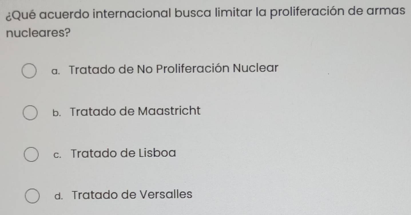 ¿Qué acuerdo internacional busca limitar la proliferación de armas
nucleares?
a. Tratado de No Proliferación Nuclear
b. Tratado de Maastricht
c. Tratado de Lisboa
d. Tratado de Versalles