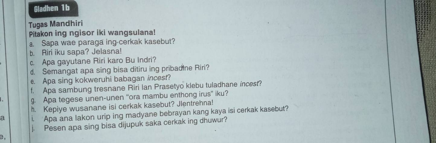 Gladhen 1b 
Tugas Mandhiri 
Pitakon ing ngisor iki wangsulana! 
a. Sapa wae paraga ing-cerkak kasebut? 
b. Riri iku sapa? Jelasna! 
c. Apa gayutane Riri karo Bu Indri? 
d. Semangat apa sing bisa ditiru ing pribadine Riri? 
e. Apa sing kokweruhi babagan incest? 
f. Apa sambung tresnane Riri Ian Prasetyo klebu tuladhane incest? 
g. Apa tegese unen-unen “ora mambu enthong irus” iku? 
h. Kepiye wusanane isi cerkak kasebut? Jlentrehna! 
a i. Apa ana lakon urip ing madyane bebrayan kang kaya isi cerkak kasebut? 
j. Pesen apa sing bisa dijupuk saka cerkak ing dhuwur? 
e,