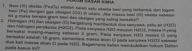 HÜKÜM DASAR KIMιA 
1、Besì (III) oksida (Fe_2O_3) adalah salah satu oksida besi yang terbentuk dari logam 
besi (Fe) dengan gạs oksigen (O2) di udara. Jika massa besi (III) oksida sebesar
64 g maka berapa gram besi dan oksigen yang saling bereaksi? 
2. Hidrogen (H) dan oksigen (O) bergabung membentuk dua senyawa, yaitu air (H2O) 
dan hidrogen peroksida (H2O2). Pada senyawa H2O maupun H2O2, massa H yang 
bereaksi masing-masing sebesar 2 gram. Pada senyawa H2O massa O yang 
bereaksi adalah 16 gram, sementara massa atom O pada senyawa H2O2 sebesar 
dua kali massa atom O pada H2O. Bagaimana kalian membuktikan hukum Dalton 
pada kasus ini?