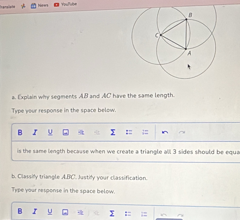 Translate News YouTube 
a. Explain why segments AB and AC have the same length. 
Type your response in the space below. 
B I U Σ beginarrayr 1= 2=endarray
is the same length because when we create a triangle all 3 sides should be equa 
b. Classify triangle ABC. Justify your classification. 
Type your response in the space below. 
B I U 
Σ