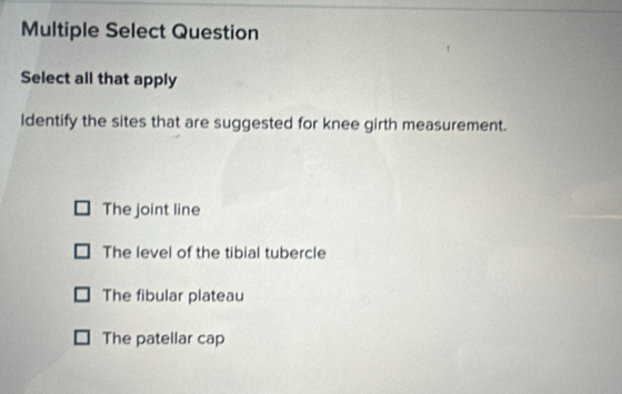 Multiple Select Question
Select all that apply
ldentify the sites that are suggested for knee girth measurement.
The joint line
The level of the tibial tubercle
The fibular plateau
The patellar cap