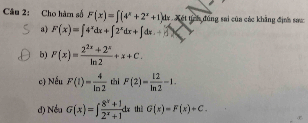 Cho hàm số F(x)=∈t (4^x+2^x+1)dx. Xét tính đúng sai của các khẳng định sau:
a) F(x)=∈t 4^xdx+∈t 2^xdx+∈t dx.+∈t 3
b) F(x)= (2^(2x)+2^x)/ln 2 +x+C.
c) Nếu F(1)= 4/ln 2  thì F(2)= 12/ln 2 -1.
d) Nếu G(x)=∈t  (8^x+1)/2^x+1 dx thì G(x)=F(x)+C.