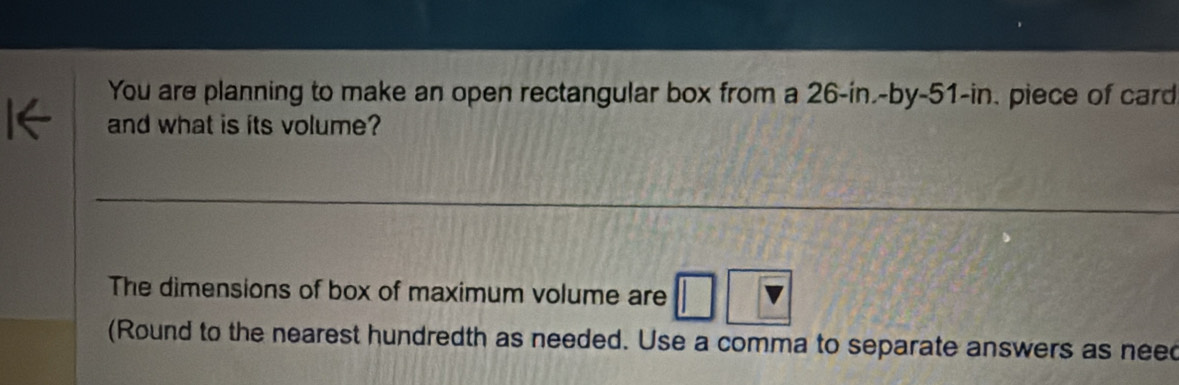 You are planning to make an open rectangular box from a 26-in.-by- 51-in. piece of card 
and what is its volume? 
The dimensions of box of maximum volume are 
(Round to the nearest hundredth as needed. Use a comma to separate answers as nee