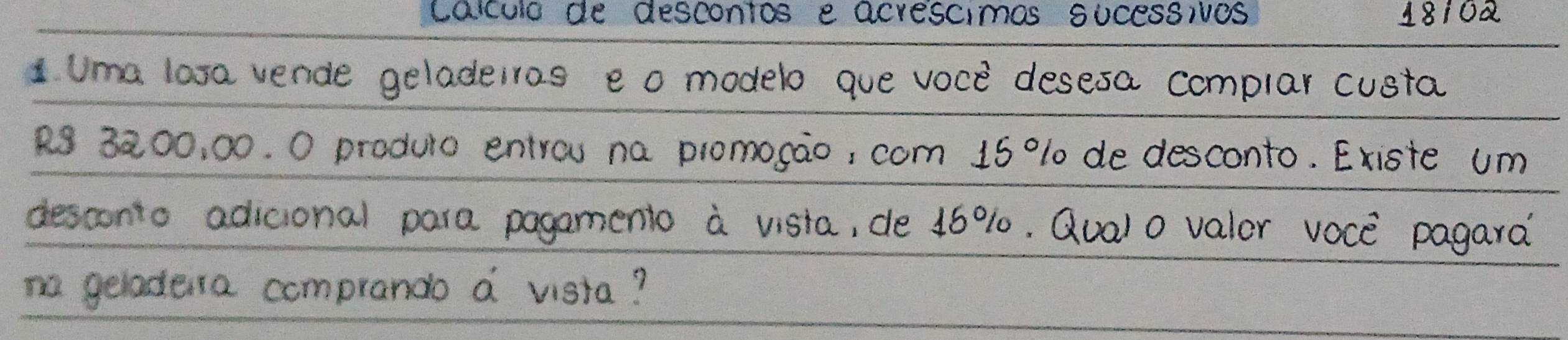 caculo de descontos e acrescimas sUcessives 18102 
1 Uma lasa vende geladeiros eo modelo que voce desesa complar custa
R 3200, 00. 0 produto entrou na promosao, com 15 % 10 de desconto. Existe um 
desconto adicional para pagamenio a visia, de 16%. Qual o valor voce pagara? 
no geladera comprando a vista?