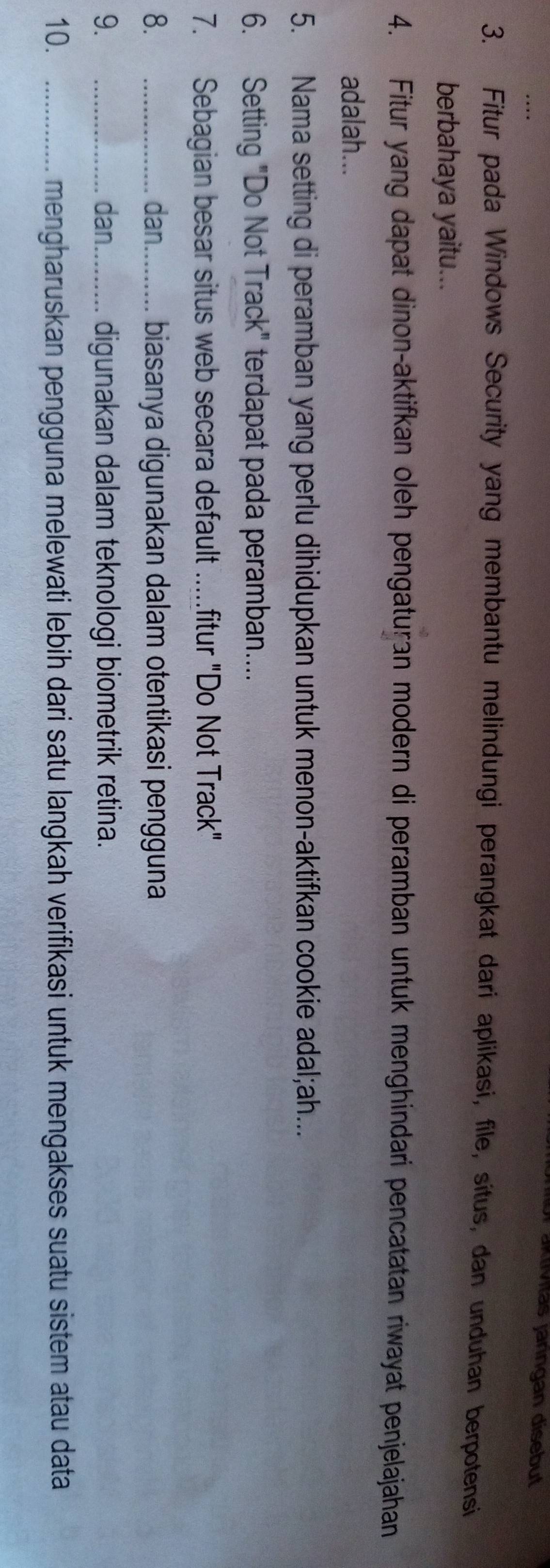 für aktívitas janngan disebut 
3. Fitur pada Windows Security yang membantu melindungi perangkat dari aplikasi, file, situs, dan unduhan berpotensi 
berbahaya yaitu... 
4. Fitur yang dapat dinon-aktifkan oleh pengaturan modern di peramban untuk menghindari pencatatan riwayat penjelajahan 
adalah... 
5. Nama setting di peramban yang perlu dihidupkan untuk menon-aktifkan cookie adal;ah... 
6. Setting "Do Not Track" terdapat pada peramban.... 
7. Sebagian besar situs web secara default .....fitur "Do Not Track" 
8. _dan_ biasanya digunakan dalam otentikasi pengguna 
9. _dan_ digunakan dalam teknologi biometrik retina. 
10. _mengharuskan pengguna melewati lebih dari satu langkah verifikasi untuk mengakses suatu sistem atau data