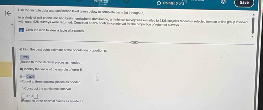 Save 
Use the sample data and confidence level given below to complete parts (a) through (d). 
In a study of cell phone use and brain hemispheric dominance, an Internet survey was e-mailed to 2336 subjects randomly selected from an online group involved 
with ears. 926 surveys were returned. Construct a 99% confidence interval for the proportion of returned surveys. 
Click the icon to view a table of z scores. 
a) Find the best point estimate of the population proportion p.
0.396
(Round to three decimal places as needed.) 
b) Identify the value of the margin of error E.
E=0.026
(Round to three decimal places as needed.) 
c) Construct the confidence interval.
□
(Round to three decimal places as needed.)