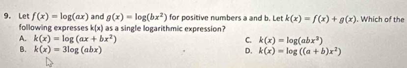 Let f(x)=log (ax) and g(x)=log (bx^2) for positive numbers a and b. Let k(x)=f(x)+g(x). Which of the
following expresses k(x) as a single logarithmic expression?
A. k(x)=log (ax+bx^2) C. k(x)=log (abx^3)
B. k(x)=3log (abx) D. k(x)=log ((a+b)x^2)