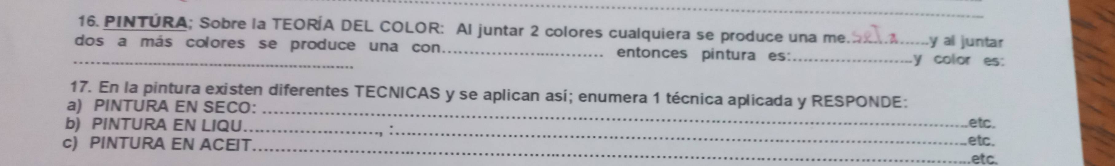 PINTÚRA; Sobre la TEORÍA DEL COLOR: Al juntar 2 colores cualquiera se produce una me. .y al juntar 
_dos a más colores se produce una con entonces pintura es: __y color es: 
17. En la pintura existen diferentes TECNICAS y se aplican así; enumera 1 técnica aplicada y RESPONDE: 
a) PINTURA EN SECO： _etc. 
b) PINTURA EN LIQU._ 
c) PINTURA EN ACEIT_ 
etc. 
etc.