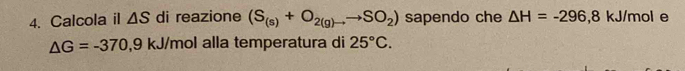 Calcola il △ S di reazione (S_(s)+O_2(g)to to SO_2) sapendo che △ H=-296 , 8 kJ/mol e
△ G=-370,9kJ/m alla temperatura di ol 25°C.