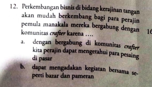 Perkembangan bisnis di bidang kerajinan tangan
akan mudah berkembang bagi para perajin
pemula manakala mereka bergabung dengan 16
komunitas crafter karena ....
a. dengan bergabung di komunitas crafter
kita perajin dapat mengetahui para pesaing
di pasar
b. dapat mengadakan kegiatan bersama se-
perti bazar dan pameran