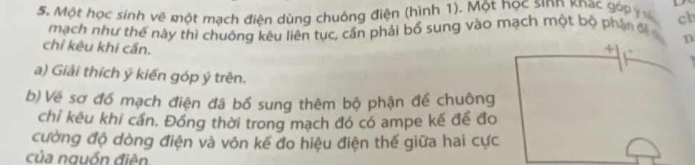 Một học sinh vẽ một mạch điện dùng chuông điện (hình 1). Một học sinn knac góp ý ch 
mạch như thế này thì chuông kêu liên tục, cấn phải bổ sung vào mạch một bộ phận đế 
n 
chỉ kêu khi cấn. + 
a) Giải thích ý kiến góp ý trên. 
b) Về sơ đồ mạch điện đã bổ sung thêm bộ phận để chuông 
chỉ kêu khi cần. Đồng thời trong mạch đó có ampe kế để đo 
cường độ dòng điện và vôn kế đo hiệu điện thế giữa hai cực 
của nguồn điên