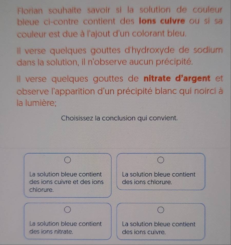 Florian souhaite savoir si la solution de couleur
bleue ci-contre contient des Ions culvre ou si sa 
couleur est due à l'ajout d'un colorant bleu.
l verse quelques gouttes d'hydroxyde de sodium 
dans la solution, il n'observe aucun précipité.
Il verse quelques gouttes de nitrate d'argent et
observe l'apparition d'un précipité blanc qui noirci à 
la lumière;
Choisissez la conclusion qui convient.
La solution bleue contient La solution bleue contient
des ions cuivre et des ions des ions chlorure.
chlorure.
La solution bleue contient La solution bleue contient
des ions nitrate. des ions cuivre.