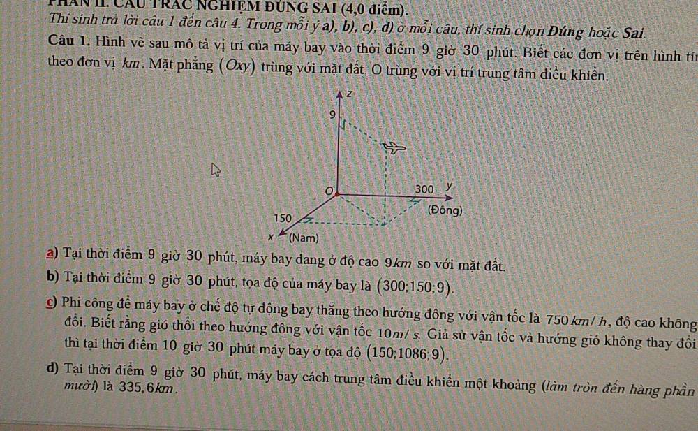 PHAN II. CAU TRAC NGHIỆM ĐUNG SAI (4, 0 điểm). 
Thí sinh trả lời câu 1 đến câu 4. Trong mỗi ý a), b), c), đ) ở mỗi câu, thí sinh chọn Đúng hoặc Sai. 
Câu 1. Hình vẽ sau mô tả vị trí của máy bay vào thời điểm 9 giờ 30 phút. Biết các đơn vị trên hình tín 
theo đơn vị km. Mặt phẳng (Oxy) trùng với mặt đất, O trùng với vị trí trung tâm điều khiển. 
a) Tại thời điểm 9 giờ 30 phút, máy bay đang ở độ cao 9km so với mặt đất. 
b) Tại thời điểm 9 giờ 30 phút, tọa độ của máy bay là (300; 150; 9). 
c) Phi công để máy bay ở chế độ tự động bay thẳng theo hướng đông với vận tốc là 750 km/ h, độ cao không 
đổi. Biết rằng gió thổi theo hướng đông với vận tốc 10m/ s. Giả sử vận tốc và hướng gió không thay đổi 
thì tại thời điểm 10 giờ 30 phút máy bay ở tọa độ (150; 1086; 9). 
d) Tại thời điểm 9 giờ 30 phút, máy bay cách trung tâm điều khiển một khoảng (làm tròn đến hàng phần 
mười) là 335, 6km.