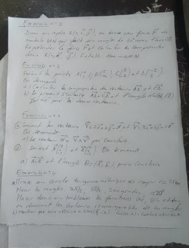 Exercc n2
Done aim repere R(0,vector i,vector j) on donne tn force vector F de
module hox gou fait sen engle do 30° crvee7 P_G eost.
Reprotenber a foru Fet calcer is Composantts
dano R(a,vector a,vector g). Echclle: Nom △AO N.
Exercc 4:2 A(beginarrayr 1 3endarray );B(beginarrayr 5 -10endarray );C(beginarrayr 2 -7endarray )ot△ (beginarrayr -2 3endarray ).
Sten 2 k points
On demande vector CD
a) Calcler b composntes do recterrn vector AB et
b) le prochctscalaire vector AB· vector CD orfangG alpha =(vector AB,vector CB)
forme par is dear Vecteurn.
Exercicnt3
②scient 10 Vectern vector V=2vector i+4vector j-vector a ex vector v'=3vector i+2vector j+2vector k
On demande.
a) Le vecter. vector w=vector V_1vector V' pei Conclure.
② soient vector Abeginpmatrix 2 6 -3endpmatrix er vector Bbeginpmatrix 4 1 -2endpmatrix.On domornole:
(2) vector A· vector B er langle θ =(vector A,vector B) puts Conclure.
Exervic x=4
alTrace un cercle trigonometogue de ragor r=25m
placer is angls: 312; S0, 200grades 720°
Placer dano tn tebleaa is fanctions los, son etten
is donnant los Verlearo remanuabl de to angleo
b ) Montror gae lasx+Visim x=2cos ( π /3 -x)cos (a-b)=1 Cose Gsb + Sonce Srio b.