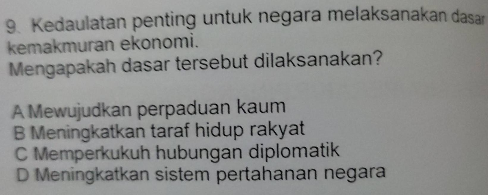 Kedaulatan penting untuk negara melaksanakan dasar
kemakmuran ekonomi.
Mengapakah dasar tersebut dilaksanakan?
A Mewujudkan perpaduan kaum
B Meningkatkan taraf hidup rakyat
C Memperkukuh hubungan diplomatik
D Meningkatkan sistem pertahanan negara