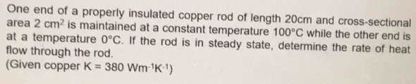 One end of a properly insulated copper rod of length 20cm and cross-sectional 
area 2cm^2 is maintained at a constant temperature 100°C while the other end is 
at a temperature 0°C. If the rod is in steady state, determine the rate of heat 
flow through the rod. 
(Given copper K=380Wm^(-1)K^(-1))