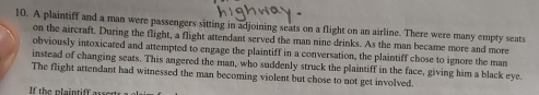 A plaintiff and a man were passengers sitting in adjoining seats on a flight on an airline. There were many empty seats 
on the aircraft. During the flight, a flight attendant served the man nine drinks. As the man became more and more 
obviously intoxicated and attempted to engage the plaintiff in a conversation, the plaintiff chose to ignore the man 
instead of changing seats. This angered the man, who suddenly struck the plaintiff in the face, giving him a black eye 
The flight attendant had witnessed the man becoming violent but chose to not get involved. 
If the plaintiff asser