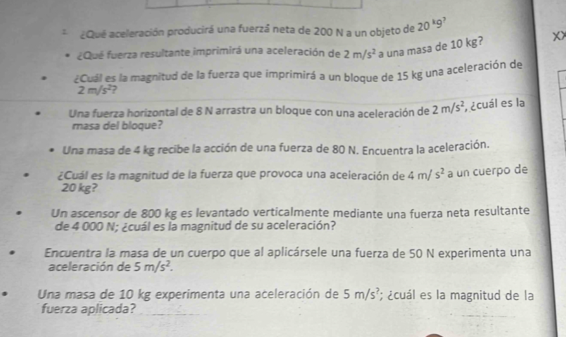 ¿Qué aceleración producirá una fuerzá neta de 200 N a un objeto de 20kg ,
¿Qué fuerza resultante imprimirá una aceleración de 2m/s^2 a una masa de 10 kg? X
¿Cuál es la magnitud de la fuerza que imprimirá a un bloque de 15 kg una aceleración de
2m/s^2 ?
Una fuerza horizontal de 8 N arrastra un bloque con una aceleración de 2m/s^2 , ecuál es la
masa del bloque?
Una masa de 4 kg recibe la acción de una fuerza de 80 N. Encuentra la aceleración.
¿Cuál es la magnitud de la fuerza que provoca una aceleración de 4m/s^2 a un cuerpo de
20 kg?
Un ascensor de 800 kg es levantado verticalmente mediante una fuerza neta resultante
de 4 000 N; ¿cuál es la magnitud de su aceleración?
Encuentra la masa de un cuerpo que al aplicársele una fuerza de 50 N experimenta una
aceleración de 5m/s^2. 
Una masa de 10 kg experimenta una aceleración de 5m/s^? ¿cuál es la magnitud de la
fuerza aplicada?