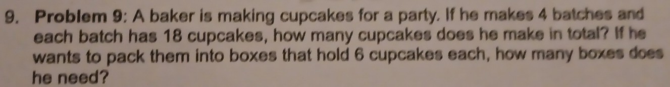 Problem 9: A baker is making cupcakes for a party. If he makes 4 batches and 
each batch has 18 cupcakes, how many cupcakes does he make in total? If he 
wants to pack them into boxes that hold 6 cupcakes each, how many boxes does 
he need?