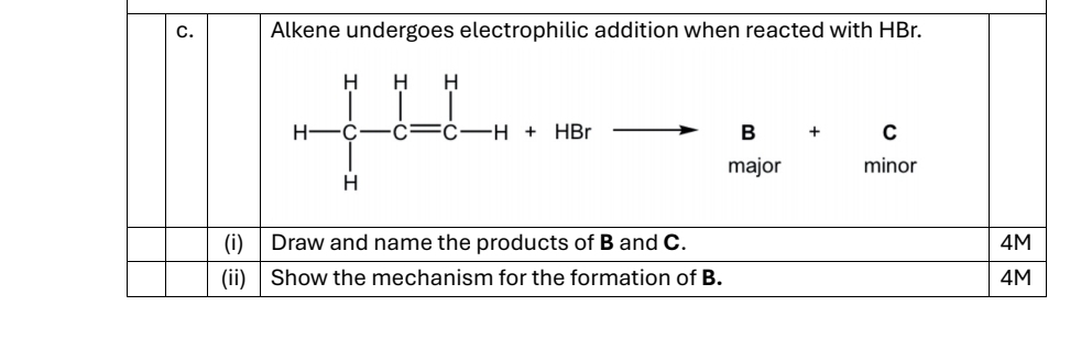 Alkene undergoes electrophilic addition when reacted with HBr.
H-C-C=C-H+HBr
B + C
major minor
(i) Draw and name the products of B and C. 4M
(ii) Show the mechanism for the formation of B. 4M