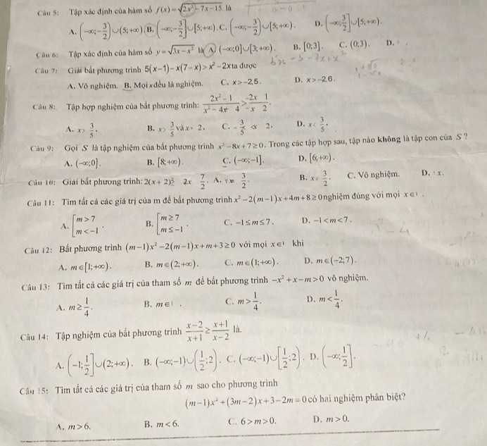 Tập xác định của hàm số f(x)=sqrt(2x^2-7x-15) là
A. (-∈fty ;- 3/2 )∪ (5;+∈fty ) B. (-∈fty ;- 3/2 ]∪ [5;+∈fty ). C. (-∈fty ,- 3/2 )∪ [5;+∈fty ). D. (-∈fty ; 3/2 ]∪ [5;+∈fty ).
Câu 6: Tập xác định của hàm số y=sqrt(3x-x^2) là A. (-∈fty ;0]∪ [3;+∈fty ), B. [0:3]. C. (0,3). D. 
Câu 7: Giải bắt phương trình 5(x-1)-x(7-x)>x^2-2x ta được
A. Võ nghiệm. B. Mọi xđều là nghiệm. C. x>-2,5. D. x>-2,6,
Câu 8: Tập hợp nghiệm của bất phương trình:  (2x^2-1)/x^2-4x-4 > (-2x)/-x2 .
A. x> 3/5 · B. x> 3/5 vdx=2. C. - 3/5 alpha 2· D. x
Câu 9: Gọi S là tập nghiệm của bắt phương trình x^2-8x+7≥ 0. Trong các tập hợp sau, tập nảo không là tập con của S ?
A. (-∈fty ;0]. B. [8;+∈fty ). C. (-∈fty ;-1]. D. [6,+∈fty ).
Cầu 10: Giải bất phương trình: 2(x+2)^_ 3 2x 7/2 · A· Yx 3/2 . B. x= 3/2 · C. Vô nghiệm. D.  x .
Câu 11: Tìm tất cả các giá trị của m để bất phương trình x^2-2(m-1)x+4m+8≥ 0nghiệm đúng với mọi x∈ I.
A. beginarrayl m>7 m B. beginarrayl m≥ 7 m≤ -1endarray. . C. -1≤ m≤ 7. D. -1
Câu 12: Bất phương trình (m-1)x^2-2(m-1)x+m+3≥ 0 với mọi x∈ 'khi
A. m∈ [1;+∈fty ). B. m∈ (2;+∈fty ). C. m∈ (1;+∈fty ). D. m∈ (-2,7).
Câu 13: Tìm tất cả các giá trị của tham số m đề bắt phương trình -x^2+x-m>0 vô nghiệm.
A. m≥  1/4 . B. m∈ I. C. m> 1/4 . D. m
Câu 14: Tập nghiệm của bất phương trình  (x-2)/x+1 ≥  (x+1)/x-2  là.
A. (-1; 1/2 ]∪ (2;+∈fty ). B. (-∈fty ;-1)∪ ( 1/2 ;2) C. (-∈fty ;-1)∪ [ 1/2 ;2). D. (-∈fty ; 1/2 ].
Cầu 15: Tìm tất cả các giá trị của tham số m sao cho phương trình
(m-1)x^2+(3m-2)x+3-2m=0 có hai nghiệm phân biệt?
A. m>6. B. m<6. C. 6>m>0. D. m>0.