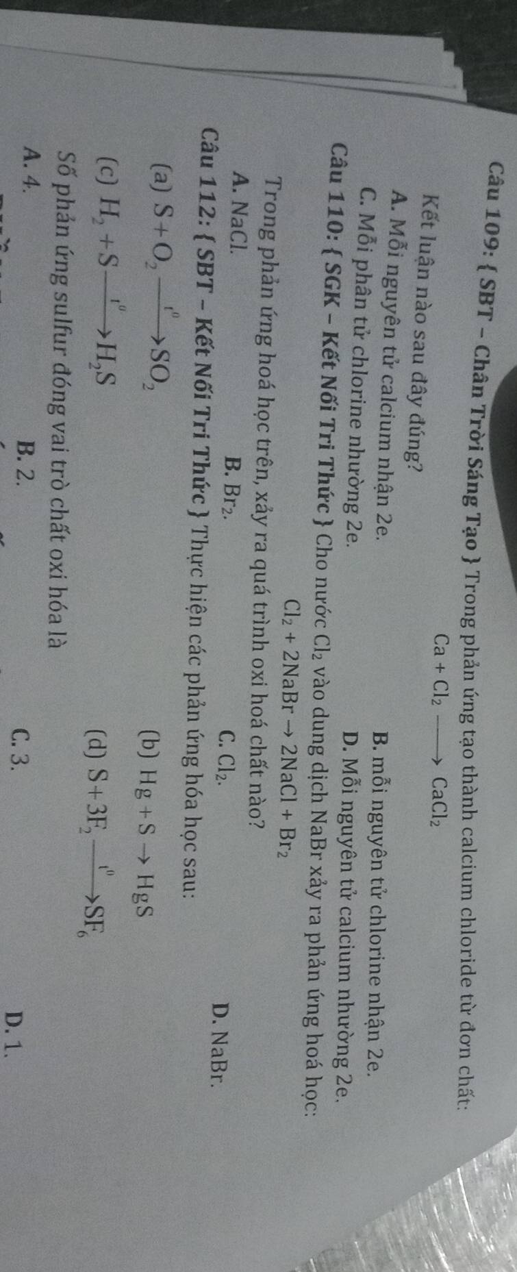  SBT - Chân Trời Sáng Tạo  Trong phản ứng tạo thành calcium chloride từ đơn chất:
Ca+Cl_2to CaCl_2
Kết luận nào sau đây đúng?
A. Mỗi nguyên tử calcium nhận 2e. B. mỗi nguyên tử chlorine nhận 2e.
C. Mỗi phân tử chlorine nhường 2e. D. Mỗi nguyên tử calcium nhường 2e.
Câu 110:  SGK - Kết Nối Tri Thức  Cho nước Cl_2 vào dung dịch NaBr xảy ra phản ứng hoá học:
Cl_2+2NaBrto 2NaCl+Br_2
Trong phản ứng hoá học trên, xảy ra quá trình oxi hoá chất nào?
A. NaCl. B. Br_2. Cl_2. D. NaBr.
C.
Câu 112:  SBT - Kết Nối Tri Thức  Thực hiện các phản ứng hóa học sau:
(a) S+O_2to SO_2
(b) Hg+Sto HgS
(c) H_2+Sxrightarrow I^vH_2S
(d) S+3F_2xrightarrow t^0SF_6 
Số phản ứng sulfur đóng vai trò chất oxi hóa là
A. 4. B. 2. D. 1.
C. 3.