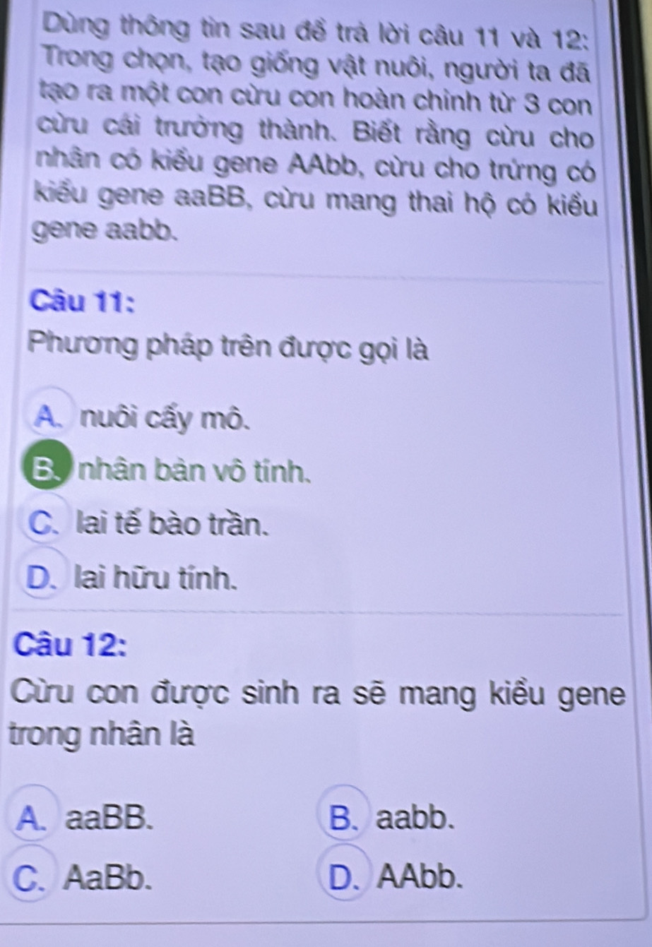 Dùng thông tin sau để trá lời câu 11 và 12:
Trong chọn, tạo giống vật nuôi, người ta đã
tạo ra một con cừu con hoàn chinh từ 3 con
cừu cái trưởng thành. Biết rằng cừu cho
nhân có kiểu gene AAbb, cừu cho trứng có
kiểu gene aaBB, cừu mang thai hộ có kiểu
gene aabb.
Câu 11:
Phương pháp trên được gọi là
A. nuôi cấy mô.
Bộ nhân bàn vô tính.
C. lai tế bào trần.
D. lai hữu tính.
Câu 12:
Cừu con được sinh ra sẽ mang kiểu gene
trong nhân là
A. aaBB. B. aabb.
C. AaBb. D. AAbb.