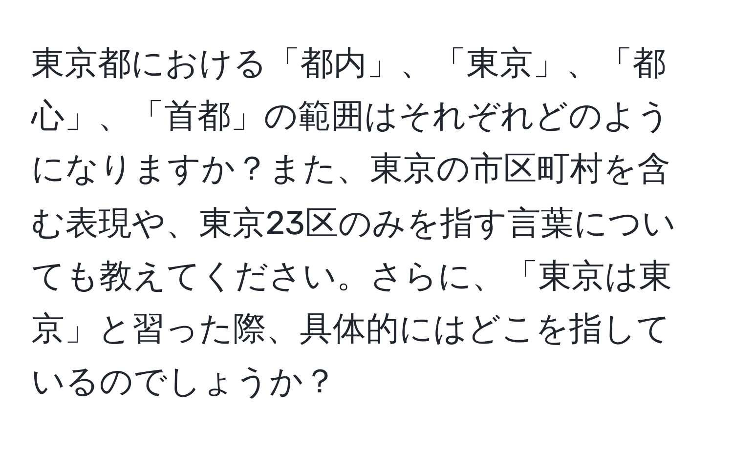 東京都における「都内」、「東京」、「都心」、「首都」の範囲はそれぞれどのようになりますか？また、東京の市区町村を含む表現や、東京23区のみを指す言葉についても教えてください。さらに、「東京は東京」と習った際、具体的にはどこを指しているのでしょうか？