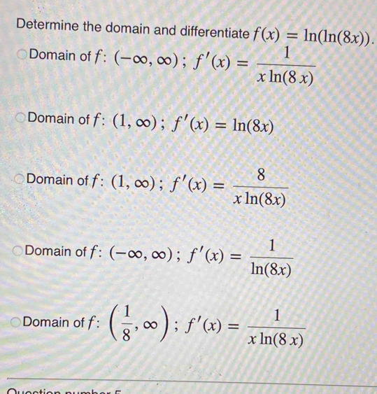 Determine the domain and differentiate f(x)=ln (ln (8x)).
Domain of f:(-∈fty ,∈fty ); f'(x)= 1/xln (8x) 
Domain of f:(1,∈fty ); f'(x)=ln (8x)
Domain of f:(1,∈fty ); f'(x)= 8/xln (8x) 
Domain of f:(-∈fty ,∈fty ); f'(x)= 1/ln (8x) 
Domain of f: ( 1/8 ,∈fty ); f'(x)= 1/xln (8x) 