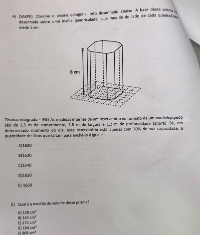 (SAEPE). Observe o prisma octogonal reto desenhado abaixo. A base desse prisma 
desenhada sobre uma malha quadriculada, cuja medida do lado de cada quadradot.
mede 1 cm.
Técnico integrado - IFG) As medidas internas de um reservatório no formato de um paralelepípedo
são de 2,5 m de comprimento, 1,8 m de largura e 1,2 m de profundidade (altura). Se, em
determinado momento do dia, esse reservatório está apenas com 70% de sua capacidade, a
quantidade de litros que faltam para enchê-lo é igual a:
A) 1620
B) 1630
C) 1640
D) 1650
E] 1660
5) Qual é a medida do volume desse prisma?
A) 128cm^3
B) 144cm^3
C 174cm^3
D) 184cm^3
E) 368cm^3