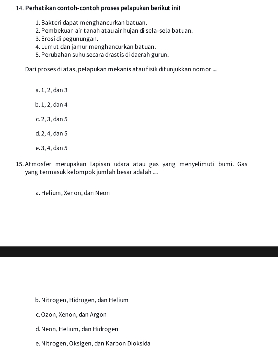 Perhatikan contoh-contoh proses pelapukan berikut ini!
1. Bakteri dapat menghancurkan batuan.
2. Pembekuan air tanah atau air hujan di sela-sela batuan.
3. Erosi di pegunungan.
4. Lumut dan jamur menghancurkan batuan.
5. Perubahan suhu secara drastis di daerah gurun.
Dari proses di atas, pelapukan mekanis atau fisik ditunjukkan nomor ....
a. 1, 2, dan 3
b. 1, 2, dan 4
c. 2, 3, dan 5
d. 2, 4, dan 5
e. 3, 4, dan 5
15.Atmosfer merupakan lapisan udara atau gas yang menyelimuti bumi. Gas
yang termasuk kelompok jumlah besar adalah ....
a. Helium, Xenon, dan Neon
b. Nitrogen, Hidrogen, dan Helium
c. Ozon, Xenon, dan Argon
d. Neon, Helium, dan Hidrogen
e. Nitrogen, Oksigen, dan Karbon Dioksida