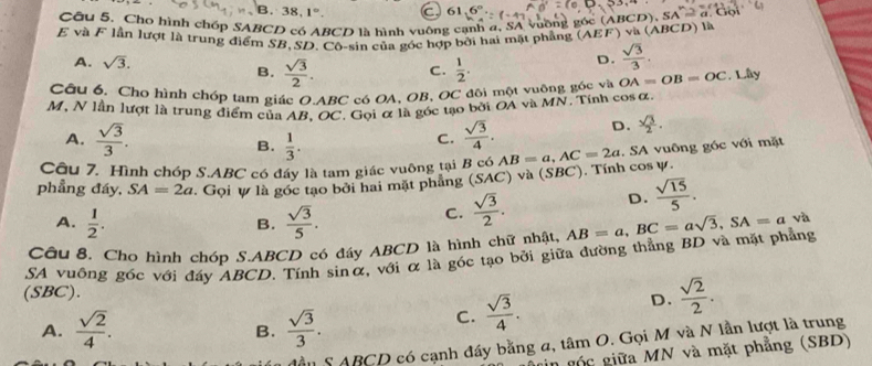 B. 38. 1°.
Câu 5. Cho hình chốp SABCD có ABCD là hình vuông cạnh a, SA vuỡng góc (ABC)
E và F lần lượt là trung điểm SB,SD, Cô-sin của góc hợp bởi hai mặt phẳng (AEF) và (ABCD) là
A. sqrt(3). D.  sqrt(3)/3 .
B.  sqrt(3)/2 . C.  1/2 .
Câu 6. Cho hình chóp tam giác O.ABC có OA, OB, OC đôi một vuỡng góc và OA=OB=OC , Lây
M, N lần lượt là trung điểm của AB, OC. Gọi α là góc tạo bởi OA và MN. Tính cos α.
A.  sqrt(3)/3 . B.  1/3 .
C.  sqrt(3)/4 . D.  sqrt(3)/2 .
phẳng đáy, SA=2a. Gọi ự là góc tạo bởi hai mặt phẳng (SAC) và (SBC). Tính cos ự. AB=a,AC=2a. SA vuông góc với mặt
Câu 7. Hình chóp S.ABC có đẩy là tam giác vuông tại B có A
A.  1/2 .  sqrt(3)/5 .
B.
C.  sqrt(3)/2 . D.  sqrt(15)/5 .
Câu 8. Cho hình chóp S.ABCD có đáy ABCD là hình chữ nhật,
SA vuông góc với đáy ABCD. Tính sinα, với α là góc tạo bởi giữa dường thẳng BD và mặt phẳng AB=a,BC=asqrt(3),SA=a và
(SBC).
A.  sqrt(2)/4 .  sqrt(3)/3 .
C.  sqrt(3)/4 . D.  sqrt(2)/2 .
B.
S ABCD có cạnh đầy bằng a, tâm O. Gọi M và N lần lượt là trung
gin gốc giữa MN và mặt phẳng (SBD)