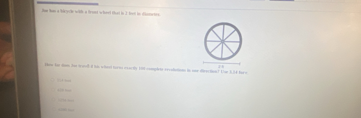 Joe has a bicycle with a front wheel that is 2 feet in diameter.
How far does Joe travel if his wheel turns exactly 100 complete revolutions in one direction? Use 3.14 for= 2 h
314 feet
628 foet
1256 feet
6220 fagt