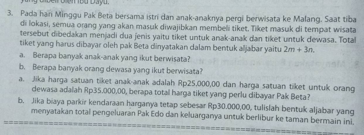 lg dibell oien 1bu Dayu. 
3. Pada hari Minggu Pak Beta bersama istri dan anak-anaknya pergi berwisata ke Malang. Saat tiba 
di lokasi, semua orang yang akan masuk diwajibkan membeli tiket. Tiket masuk di tempat wisata 
tersebut dibedakan menjadi dua jenis yaitu tiket untuk anak-anak dan tiket untuk dewasa. Total 
tiket yang harus dibayar oleh pak Beta dinyatakan dalam bentuk aljabar yaitu 2m+3n. 
a. Berapa banyak anak-anak yang ikut berwisata? 
b. Berapa banyak orang dewasa yang ikut berwisata? 
a. Jika harga satuan tiket anak-anak adalah Rp25,000,00 dan harga satuan tiket untuk orang 
dewasa adalah Rp35.000,00, berapa total harga tiket yang perlu dibayar Pak Beta? 
b. Jika biaya parkir kendaraan harganya tetap sebesar Rp30.000,00, tulislah bentuk aljabar yang 
menyatakan total pengeluaran Pak Edo dan keluarganya untuk berlibur ke taman bermain ini.