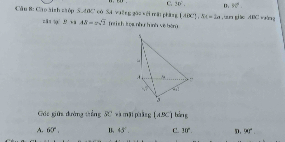 C.
B. 60°, 30°. 90^0.
D.
Câu 8: Cho hình chóp S.ABC có SA vuông góc với mặt phẳng (ABC),SA=2a , tam giác ABC vuông
cân tại B và AB=asqrt(2) (minh họa như hình vẽ bên).
Góc giữa đường thẳng SC và mặt phẳng (ABC) bằng
A. 60^o. B. 45^o. C. 30^o. D. 90°.