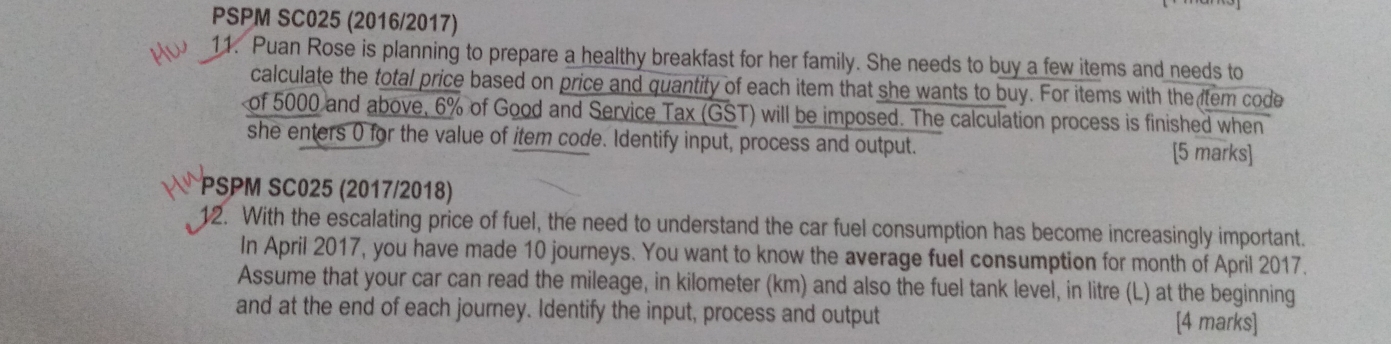 PSPM SC025 (2016/2017) 
11. Puan Rose is planning to prepare a healthy breakfast for her family. She needs to buy a few items and needs to 
calculate the total price based on price and quantity of each item that she wants to buy. For items with the tem code 
of 5000 and above, 6% of Good and Service Tax (GST) will be imposed. The calculation process is finished when 
she enters 0 for the value of item code. Identify input, process and output. [5 marks] 
PSPM SC025 (2017/2018) 
12. With the escalating price of fuel, the need to understand the car fuel consumption has become increasingly important. 
In April 2017, you have made 10 journeys. You want to know the average fuel consumption for month of April 2017. 
Assume that your car can read the mileage, in kilometer (km) and also the fuel tank level, in litre (L) at the beginning 
and at the end of each journey. Identify the input, process and output [4 marks]