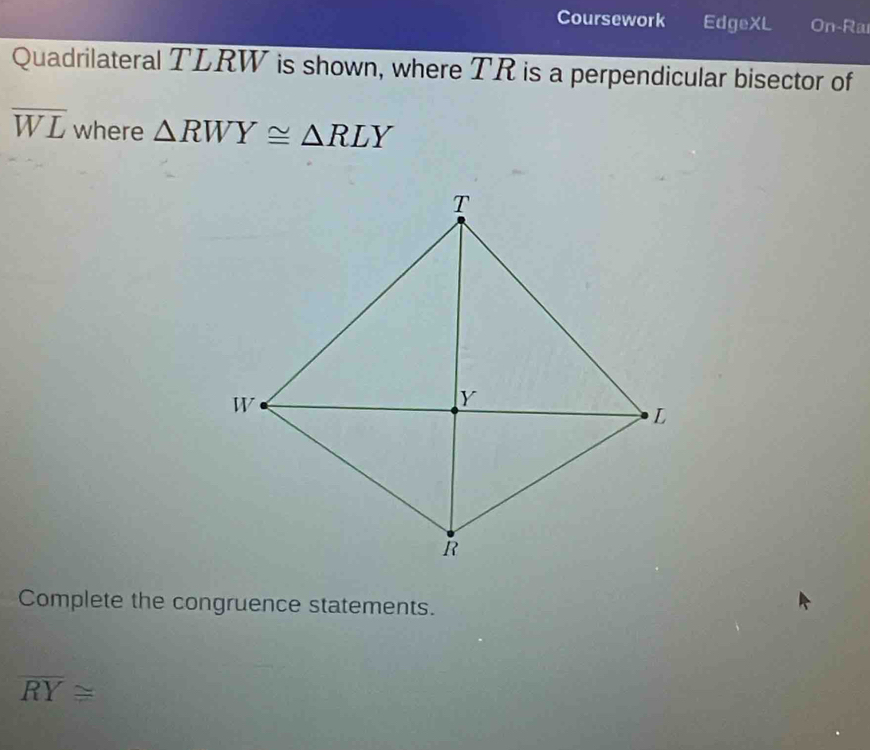 Coursework EdgeXL On-Ra 
Quadrilateral TLRW is shown, where TR is a perpendicular bisector of
overline WL where △ RWY≌ △ RLY
Complete the congruence statements.
overline RY≌